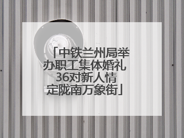 中铁兰州局举办职工集体婚礼 36对新人情定陇南万象街