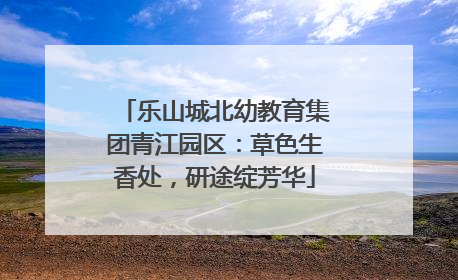乐山城北幼教育集团青江园区：草色生香处，研途绽芳华
