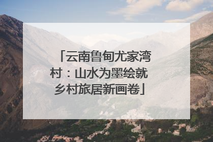 云南鲁甸尤家湾村：山水为墨绘就乡村旅居新画卷