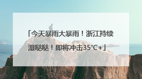 今天暴雨大暴雨！浙江持续湿哒哒！即将冲击35℃+