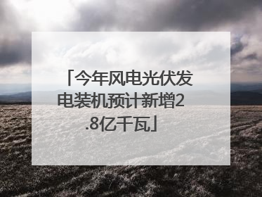 今年风电光伏发电装机预计新增2.8亿千瓦