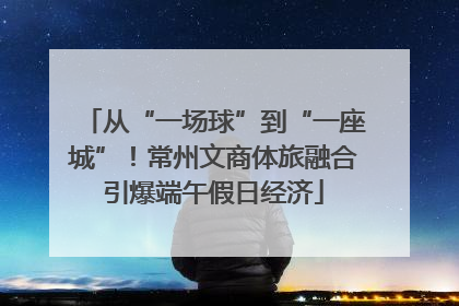 从“一场球”到“一座城”！常州文商体旅融合引爆端午假日经济