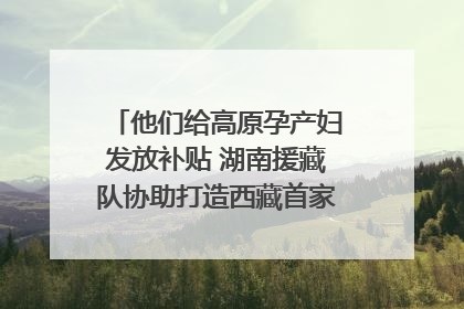 他们给高原孕产妇发放补贴 湖南援藏队协助打造西藏首家高原产儿协同中心