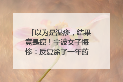 以为是湿疹，结果竟是癌！宁波女子悔惨：反复涂了一年药膏都没好！很多患者首诊都去了皮肤科