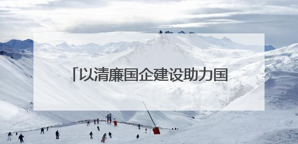 以清廉国企建设助力国资国企改革行稳致远