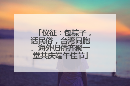 仪征：包粽子，话民俗，台湾同胞、海外归侨齐聚一堂共庆端午佳节