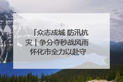 众志成城 防汛抗灾｜争分夺秒战风雨 怀化市全力以赴守护人民群众安全