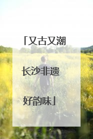 又古又潮 长沙非遗好韵味