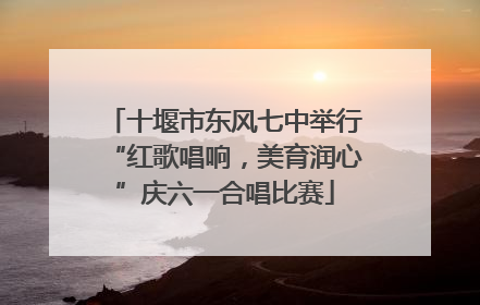 十堰市东风七中举行“红歌唱响，美育润心”庆六一合唱比赛