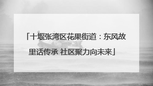 十堰张湾区花果街道：东风故里话传承 社区聚力向未来
