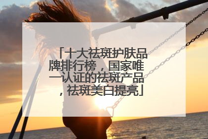 十大祛斑护肤品牌排行榜，国家唯一认证的祛斑产品，祛斑美白提亮