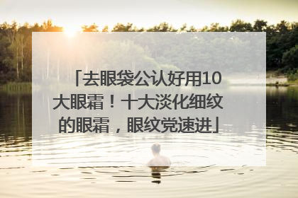 去眼袋公认好用10大眼霜！十大淡化细纹的眼霜，眼纹党速进