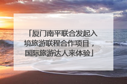 厦门南平联合发起入境旅游联程合作项目，国际旅游达人来体验