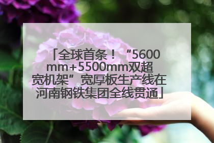 全球首条！“5600mm+5500mm双超宽机架”宽厚板生产线在河南钢铁集团全线贯通