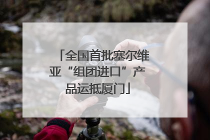 全国首批塞尔维亚“组团进口”产品运抵厦门
