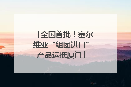 全国首批！塞尔维亚“组团进口”产品运抵厦门