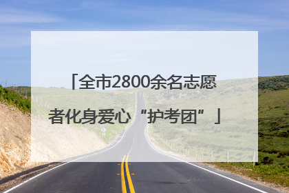 全市2800余名志愿者化身爱心“护考团”