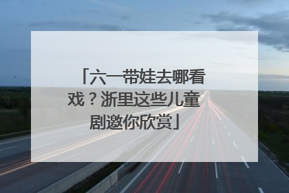 六一带娃去哪看戏？浙里这些儿童剧邀你欣赏