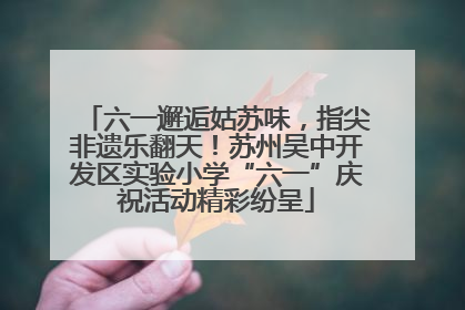 六一邂逅姑苏味，指尖非遗乐翻天！苏州吴中开发区实验小学“六一”庆祝活动精彩纷呈