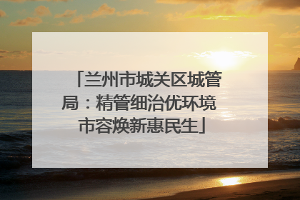 兰州市城关区城管局：精管细治优环境 市容焕新惠民生