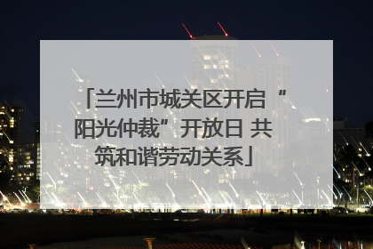 兰州市城关区开启“阳光仲裁”开放日 共筑和谐劳动关系