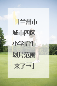 兰州市城市四区小学招生划片范围来了→