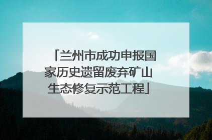 兰州市成功申报国家历史遗留废弃矿山生态修复示范工程