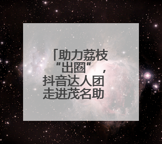 助力荔枝“出圈”，抖音达人团走进茂名助力营销