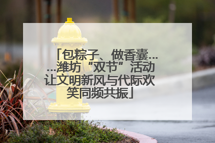 包粽子、做香囊……潍坊“双节”活动让文明新风与代际欢笑同频共振