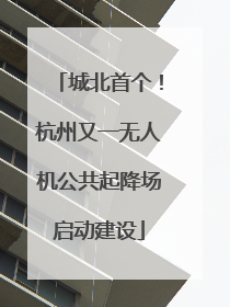城北首个！杭州又一无人机公共起降场启动建设