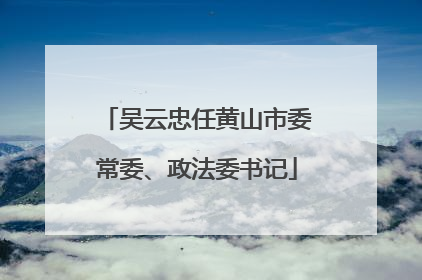 吴云忠任黄山市委常委、政法委书记