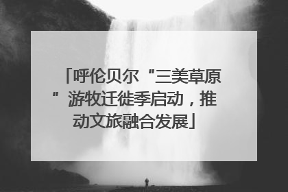 呼伦贝尔“三美草原”游牧迁徙季启动，推动文旅融合发展