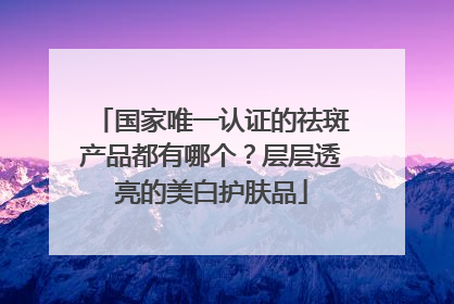 国家唯一认证的祛斑产品都有哪个？层层透亮的美白护肤品