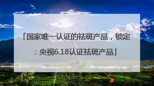 国家唯一认证的祛斑产品，锁定：央视6.18认证祛斑产品