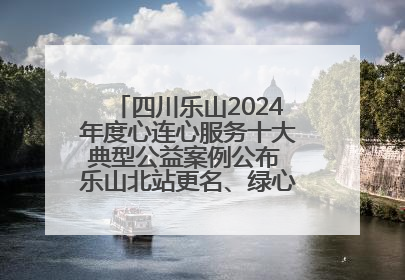 四川乐山2024年度心连心服务十大典型公益案例公布 乐山北站更名、绿心路井盖治理等上榜