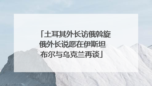土耳其外长访俄斡旋 俄外长说愿在伊斯坦布尔与乌克兰再谈