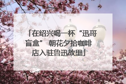 在绍兴喝一杯“迅哥盲盒” 朝花夕拾咖啡店入驻鲁迅故里