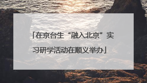 在京台生“融入北京”实习研学活动在顺义举办