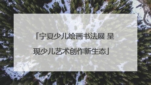 宁夏少儿绘画书法展 呈现少儿艺术创作新生态