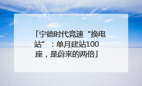 宁德时代竞速“换电站”：单月建站100座，是蔚来的两倍
