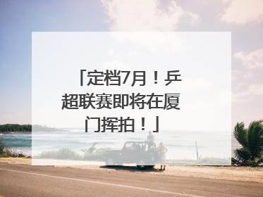 定档7月！乒超联赛即将在厦门挥拍！