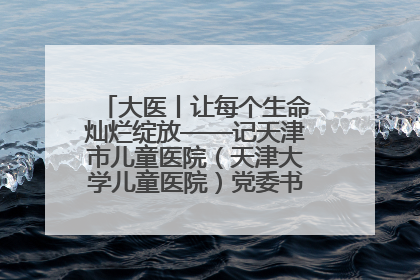 大医丨让每个生命灿烂绽放——记天津市儿童医院（天津大学儿童医院）党委书记、院长刘薇