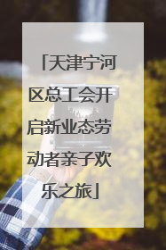 天津宁河区总工会开启新业态劳动者亲子欢乐之旅
