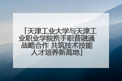 天津工业大学与天津工业职业学院携手职普融通战略合作 共筑技术技能人才培养新高地