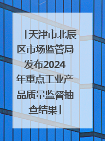 天津市北辰区市场监管局发布2024年重点工业产品质量监督抽查结果