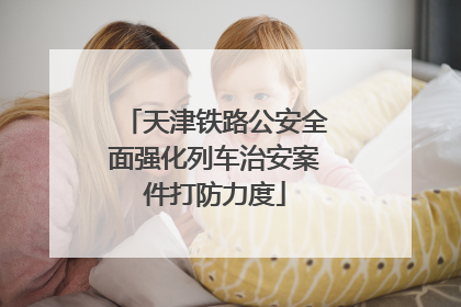 天津铁路公安全面强化列车治安案件打防力度