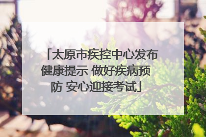 太原市疾控中心发布健康提示 做好疾病预防 安心迎接考试