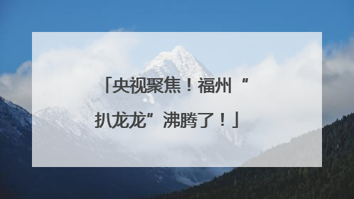 央视聚焦！福州“扒龙龙”沸腾了！