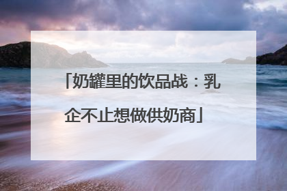 奶罐里的饮品战：乳企不止想做供奶商
