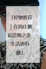 好物推荐｜在周庄邂逅造物之美 生活更有趣